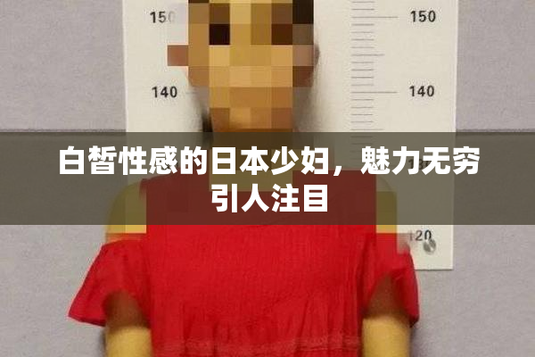 白皙性感的日本少妇，魅力无穷引人注目
