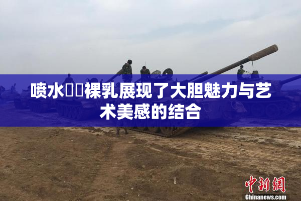 喷水❌‌裸乳展现了大胆魅力与艺术美感的结合