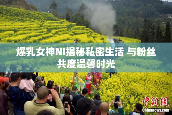 爆乳女神NI揭秘私密生活 与粉丝共度温馨时光