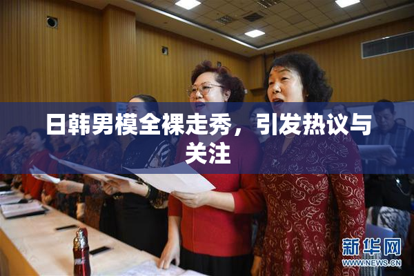 日韩男模全裸走秀，引发热议与关注