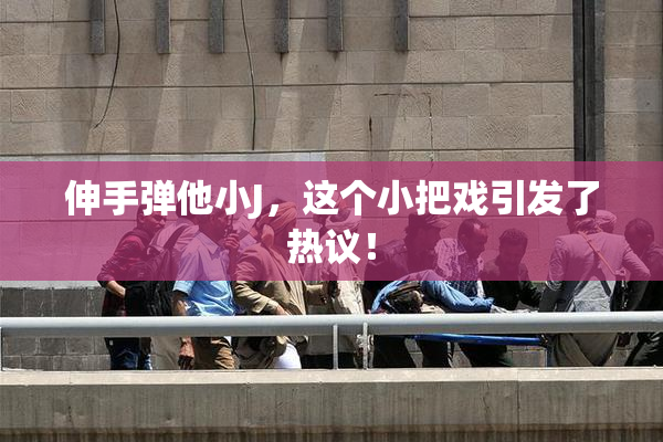 伸手弹他小J，这个小把戏引发了热议！