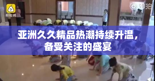 亚洲久久精品热潮持续升温，备受关注的盛宴