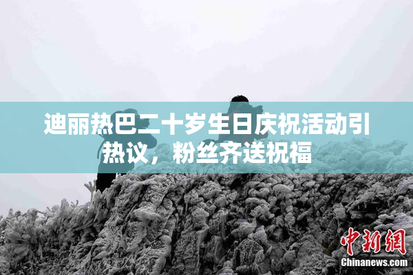 迪丽热巴二十岁生日庆祝活动引热议，粉丝齐送祝福