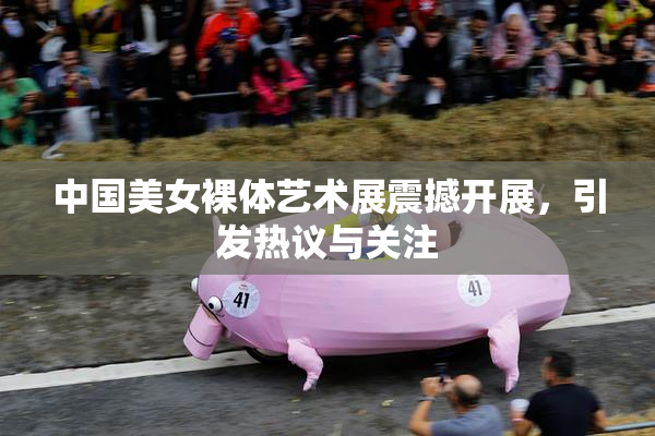 中国美女裸体艺术展震撼开展，引发热议与关注