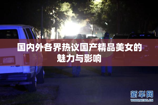 国内外各界热议国产精品美女的魅力与影响
