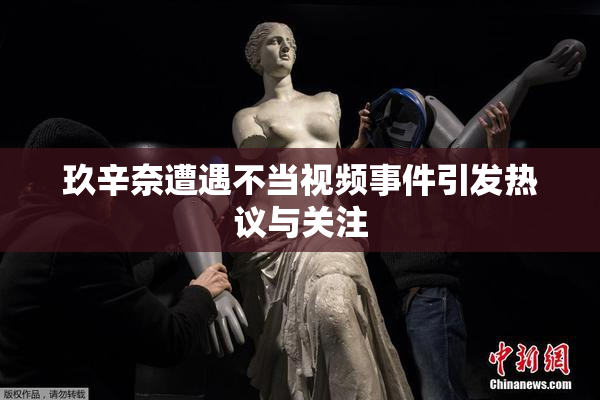 玖辛奈遭遇不当视频事件引发热议与关注