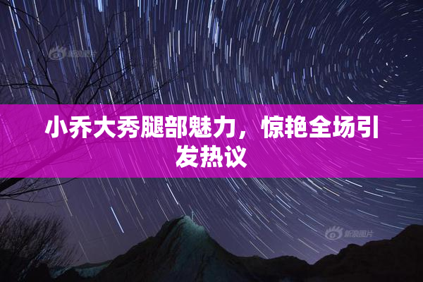小乔大秀腿部魅力，惊艳全场引发热议