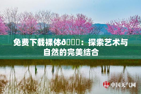 免费下载裸体🔞：探索艺术与自然的完美结合