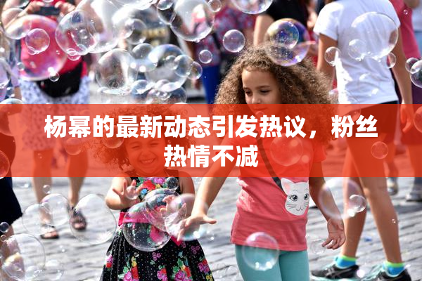 杨幂的最新动态引发热议，粉丝热情不减