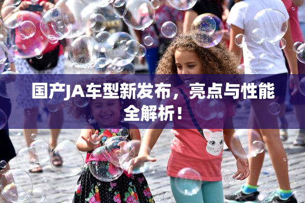 国产JA车型新发布，亮点与性能全解析！