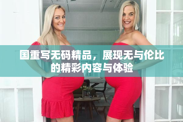 国重写无码精品，展现无与伦比的精彩内容与体验