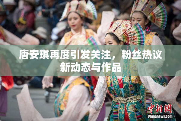 唐安琪再度引发关注，粉丝热议新动态与作品