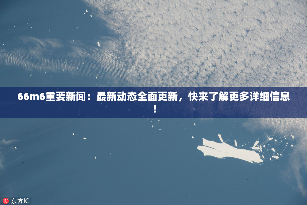 66m6重要新闻：最新动态全面更新，快来了解更多详细信息！