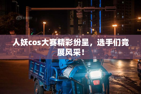 人妖cos大赛精彩纷呈，选手们竞展风采！