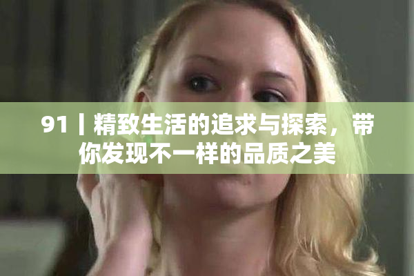 91丨精致生活的追求与探索，带你发现不一样的品质之美
