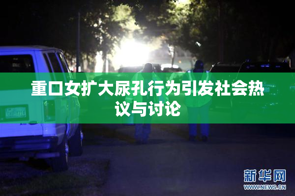重口女扩大尿孔行为引发社会热议与讨论