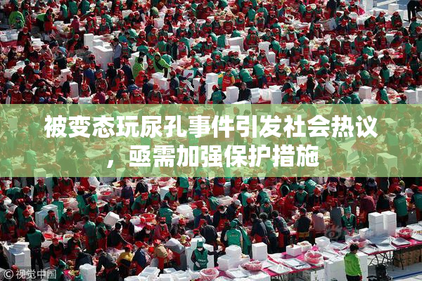 被变态玩尿孔事件引发社会热议，亟需加强保护措施