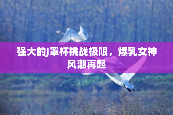 强大的J罩杯挑战极限，爆乳女神风潮再起