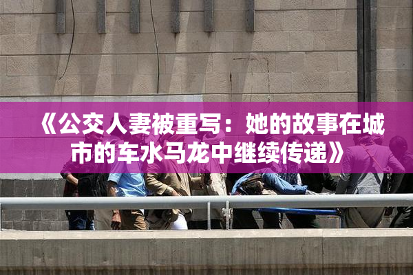 《公交人妻被重写：她的故事在城市的车水马龙中继续传递》