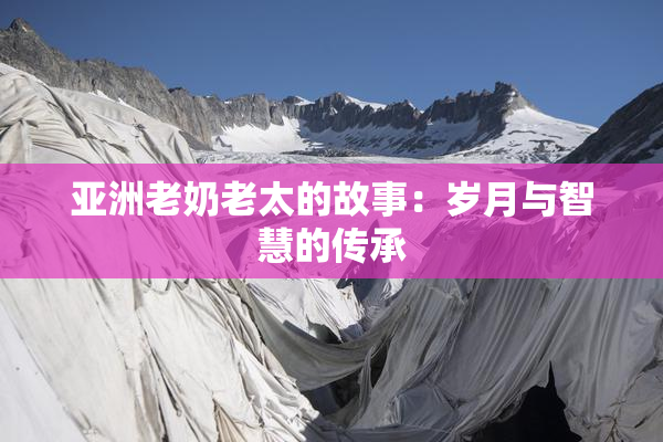 亚洲老奶老太的故事：岁月与智慧的传承