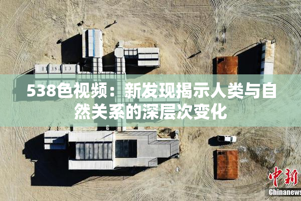 538色视频：新发现揭示人类与自然关系的深层次变化