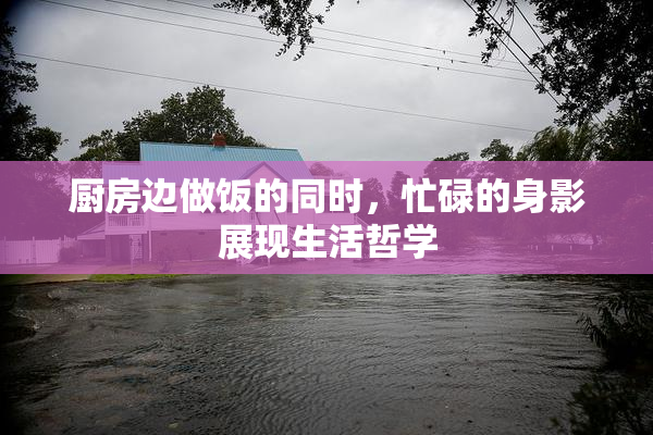 厨房边做饭的同时，忙碌的身影展现生活哲学