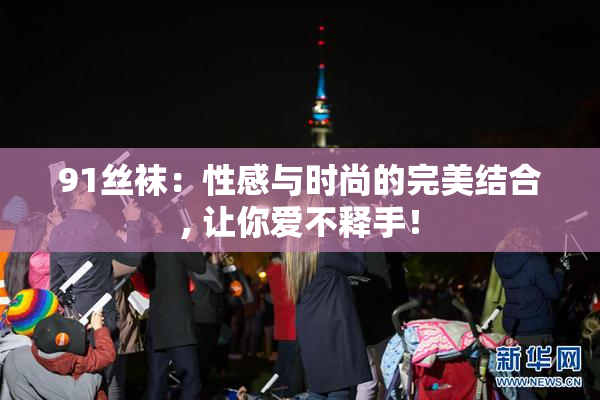 91丝袜：性感与时尚的完美结合, 让你爱不释手！