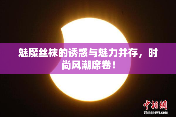 魅魔丝袜的诱惑与魅力并存，时尚风潮席卷！