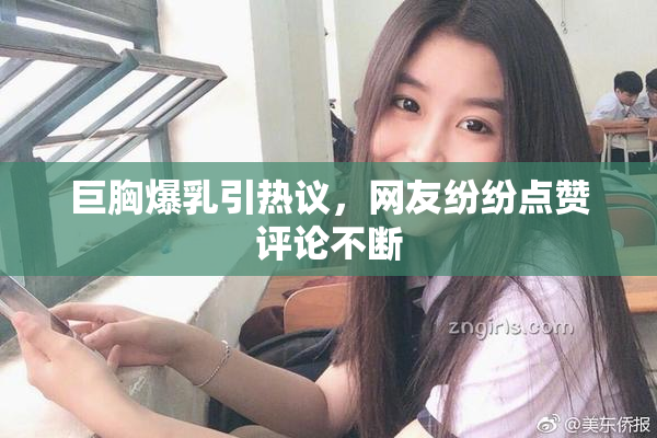 巨胸爆乳引热议，网友纷纷点赞评论不断