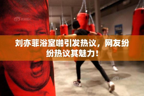 刘亦菲浴室啪引发热议，网友纷纷热议其魅力！