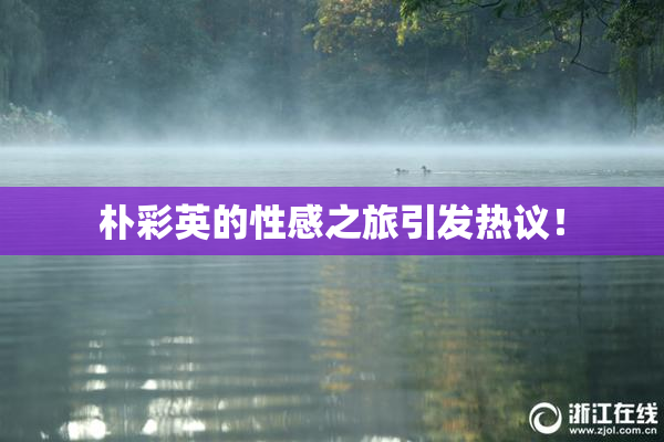 朴彩英的性感之旅引发热议！