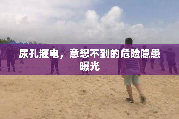 尿孔灌电，意想不到的危险隐患曝光