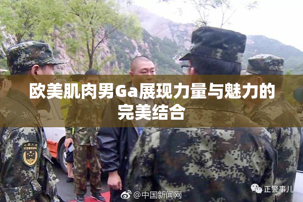 欧美肌肉男Ga展现力量与魅力的完美结合