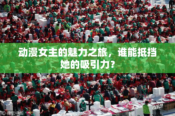 动漫女主的魅力之旅，谁能抵挡她的吸引力？