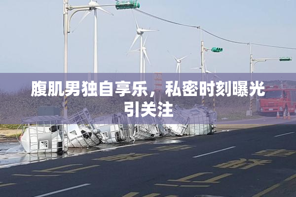 腹肌男独自享乐，私密时刻曝光引关注