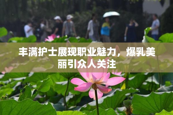 丰满护士展现职业魅力，爆乳美丽引众人关注