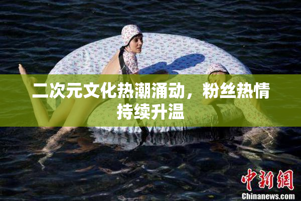 二次元文化热潮涌动，粉丝热情持续升温