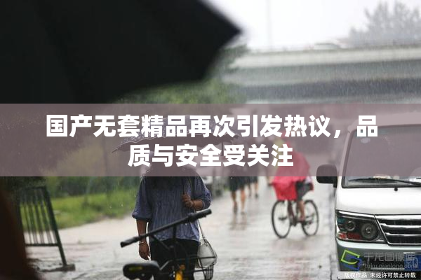国产无套精品再次引发热议，品质与安全受关注