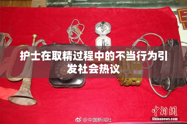 护士在取精过程中的不当行为引发社会热议
