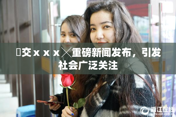 嘼交ⅹⅹⅹ╳重磅新闻发布，引发社会广泛关注
