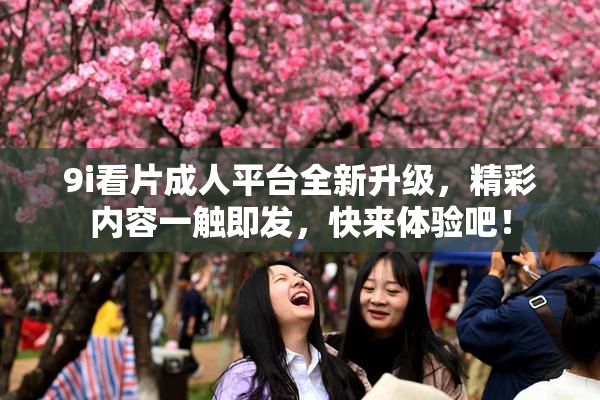 9i看片成人平台全新升级，精彩内容一触即发，快来体验吧！