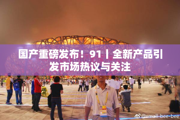 国产重磅发布！91丨全新产品引发市场热议与关注