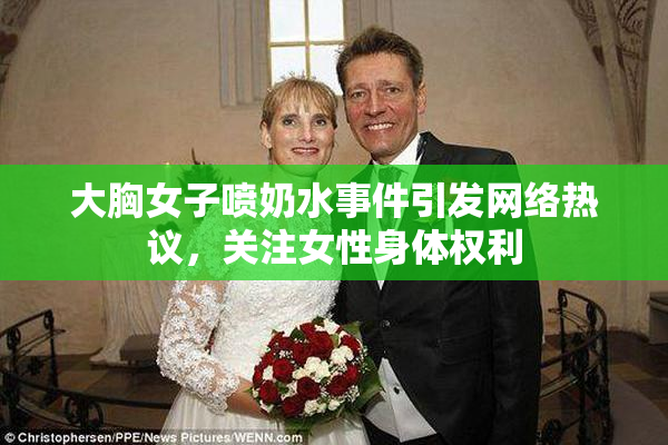 大胸女子喷奶水事件引发网络热议，关注女性身体权利