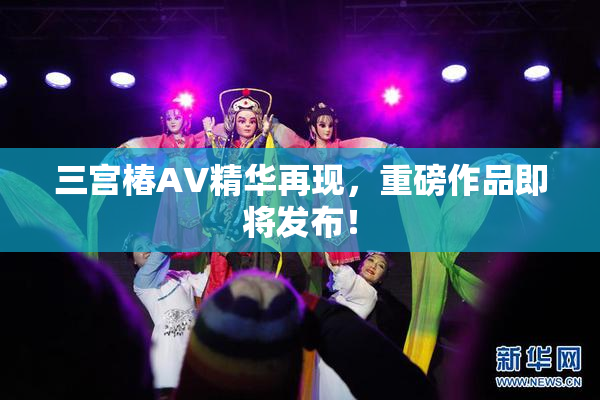 三宫椿AV精华再现，重磅作品即将发布！