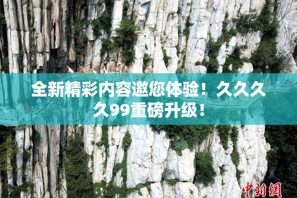 全新精彩内容邀您体验！久久久久99重磅升级！
