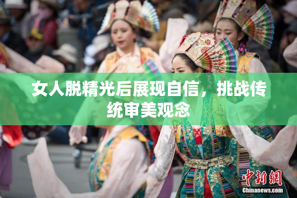 女人脱精光后展现自信，挑战传统审美观念