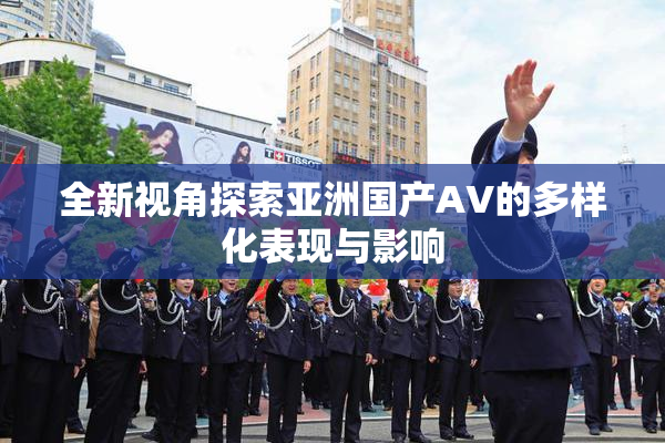 全新视角探索亚洲国产AV的多样化表现与影响