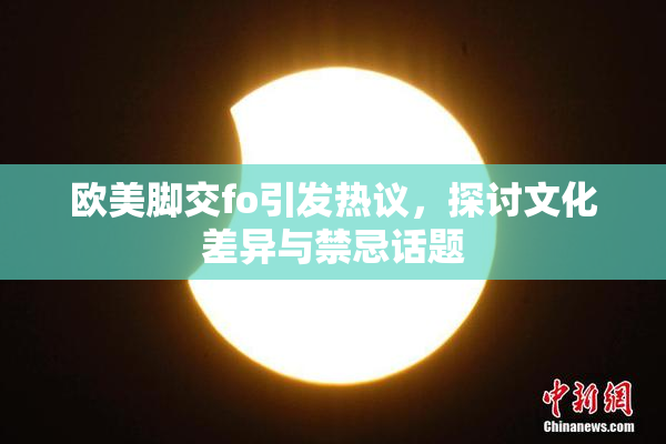 欧美脚交fo引发热议，探讨文化差异与禁忌话题