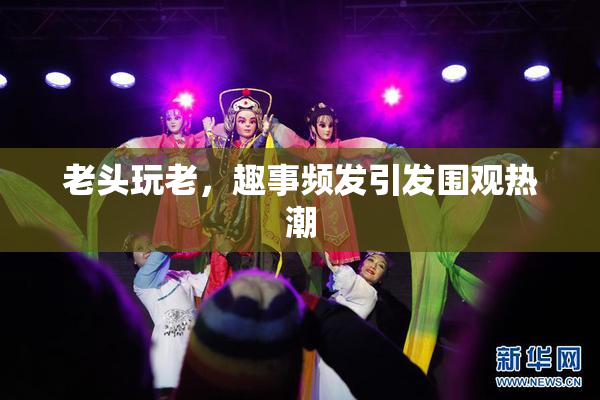 老头玩老，趣事频发引发围观热潮