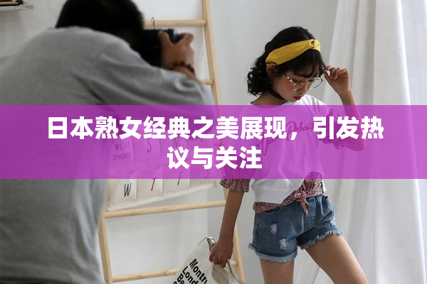 日本熟女经典之美展现，引发热议与关注